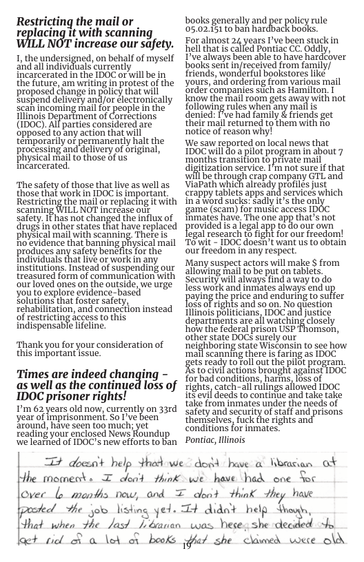 Restricting the mail or Teplacing it with scanning LNOT increase our safety. 1, thendersigned, on behalf of mysel and all individuals currently incarcerated in the IDOC or will be in the future, am writing in protest of the proposed change in policy that will suspend delivery and/or electronically can incoming mal for people n the llinois Department of Corrections (IDOC). All parties considered are ‘opposed toany action that will temporarily of permanently halt the processing and delivery of original, physical mail to those of us Incarcerated. ‘The safety of those that live as well as those that work in IDOC is important Restricting the mail or replacing it with scanning WILL NOT increase otit safety, It has not changed the influx of drugs in other states that have replaced ‘phySical mail with scanning, There is ‘noevidence that banning physical mail produces any safety benefis for the individuals that live or work in any institutions. Instead of suspending our treasured form of communication with our loved ones on the outside, we urge youto explore evidence-based Solutions that foster safety, rehabilitation, and connection instead of restricting access to this indispensable lifeline. Thank you for your consideration of this important issue. Times are indeed changing - as well as the continued loss of IDOC prisoner rights! ’m 62 years old now, currently on 33rd year of imprisonment. So I’ve been around, have seen too much; vet reading your enclosed News Koundup we leartied of IDOC’s new efforts to ban books generally and per policy rule 05.03.451to bah hardback books. Foralmost 24 years Dve been stuck in hell that s called Pontiac CC. Oddly, Dve always been able to have hardcover bookssent njecived rom family/ friends, wonderful bookstores like _ yours, and ordering from various mail ‘order companies stich as Hamilton. I know the mail room gets away with not following rules when any mail s denied: I’ve had family & friends get their majl returned to them with fio notice of reason why! We saw reported on local news that 1DOC will do a pilot program in about 7 ‘months transition to private mail digitization service. I’m not sure f that will be through crap company GTL and ViaPath which already profiles just crappy tablets apps and services which ina word sucks: sadly it’s the only ‘game (scam) for music access IDOC inmates have. The one app that’s not provided isa egalapp fo do our own legal research t0 fight for our freedom! Towit - IDOC doesi’t want us to obtain our freedom in any respect. Many suspect actors will make $ from allowing mail to be put on tablets. Security wil always find away to do less work and inmates always end u paying the priceand enduring to sulfer loss of rights and s0 on. No question Ilinois politicians, 1DOC and justice departments are all watching closely how the federal prison USP other state DOC surely our nelghboring state Wisconsin to see how ‘mail scanning there is faring as IDOC getsready tofol ut the pilct program. s tocivil actions brought against 1D0C for bad conditions, harns, Ioss of rights, catch-all rulings allowed IDOC itS’evil deeds to contintie and take take take from inmates under the needs of satetyand security ofsoff and prisons themselves, fuck the rights an conditions for inmates. Pontiac, Illinois omson, T dbesa’t help thed we dosd have @ Worcian ot Hhe moments I oleat #hink we have had one Sec Over b meonths now, and T dent think he have el Hhe jolo listing yed. T+ didnt help Shroun, that when the Jas? [ banan was Dese, she decided o ot picl R o \eA or books [t she dawed wese o\d